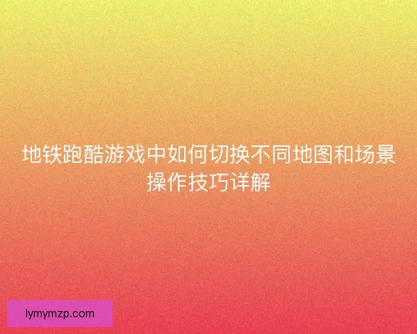地铁跑酷游戏中如何切换不同地图和场景操作技巧详解