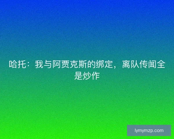 哈托：我与阿贾克斯的绑定，离队传闻全是炒作