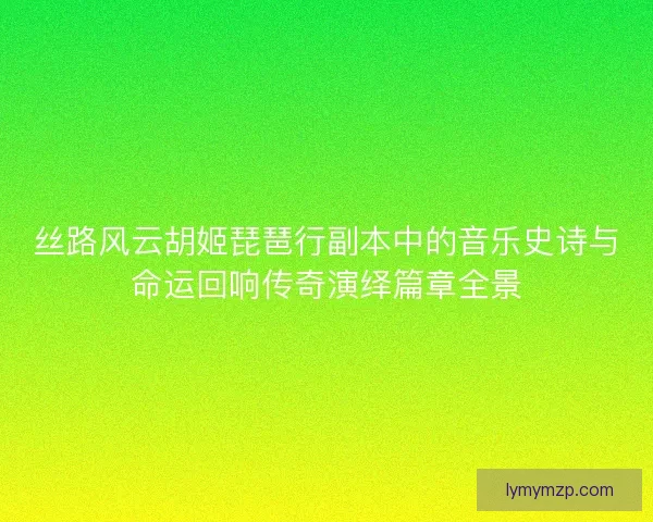 丝路风云胡姬琵琶行副本中的音乐史诗与命运回响传奇演绎篇章全景
