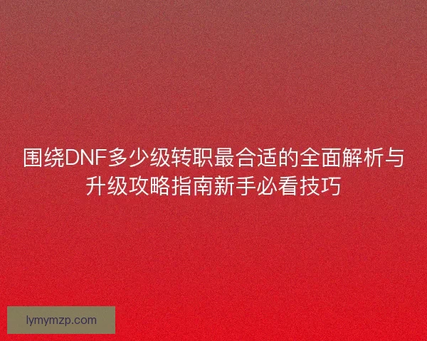 围绕DNF多少级转职最合适的全面解析与升级攻略指南新手必看技巧